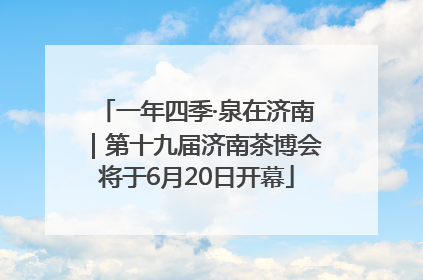 一年四季·泉在济南｜第十九届济南茶博会将于6月20日开幕