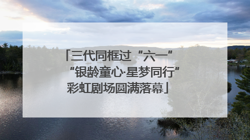 三代同框过“六一” “银龄童心·星梦同行”彩虹剧场圆满落幕