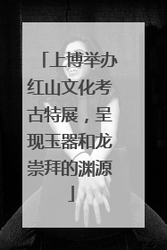 上博举办红山文化考古特展，呈现玉器和龙崇拜的渊源