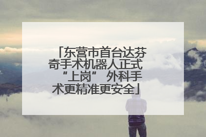 东营市首台达芬奇手术机器人正式“上岗” 外科手术更精准更安全
