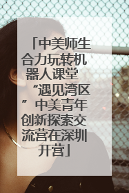 中美师生合力玩转机器人课堂 “遇见湾区”中美青年创新探索交流营在深圳开营