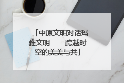 中原文明对话玛雅文明——跨越时空的美美与共