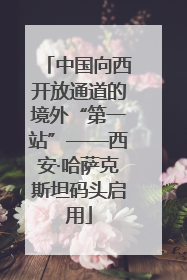 中国向西开放通道的境外“第一站”——西安·哈萨克斯坦码头启用
