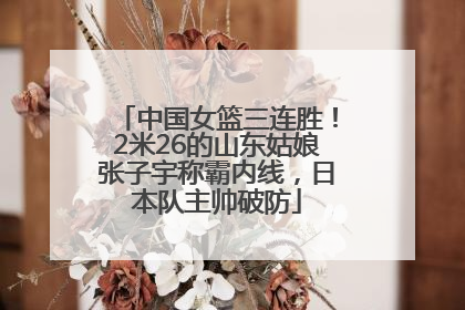 中国女篮三连胜！2米26的山东姑娘张子宇称霸内线，日本队主帅破防