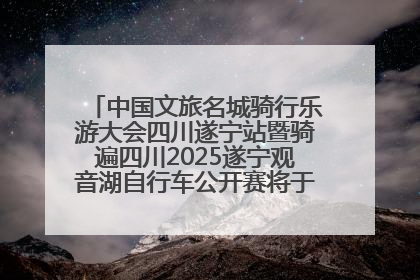 中国文旅名城骑行乐游大会四川遂宁站暨骑遍四川2025遂宁观音湖自行车公开赛将于6月22日开赛