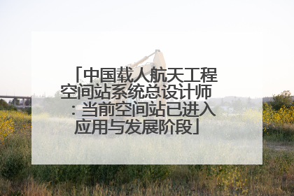 中国载人航天工程空间站系统总设计师：当前空间站已进入应用与发展阶段