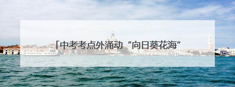 中考考点外涌动“向日葵花海” 全家总动员迎接“凯旋”少年