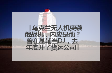 乌克兰无人机突袭俄战机，内应是他？曾在基辅当DJ，去年底开了货运公司