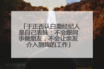 于正否认白鹿经纪人是自己表妹：不会跟同事做朋友，不会让亲友介入到我的工作