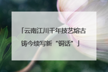 云南江川千年技艺熔古铸今续写新“铜话”