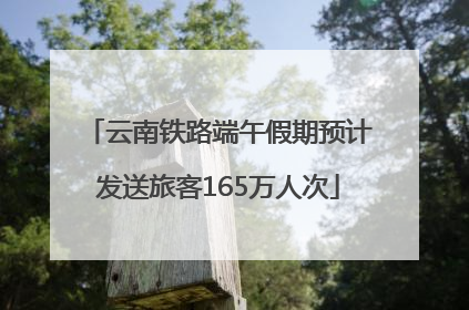 云南铁路端午假期预计发送旅客165万人次