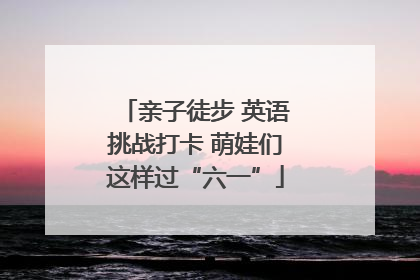 亲子徒步 英语挑战打卡 萌娃们这样过“六一”
