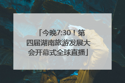 今晚7:30！第四届湖南旅游发展大会开幕式全球直播