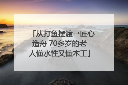 从打鱼摆渡→匠心造舟 70多岁的老人懂水性又懂木工