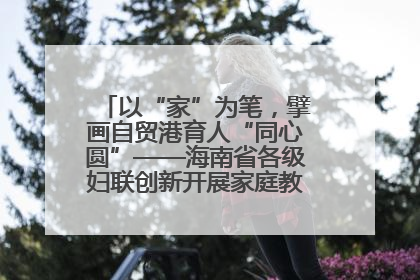 以“家”为笔，擘画自贸港育人“同心圆”——海南省各级妇联创新开展家庭教育宣传周活动