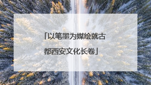 以笔墨为媒绘就古都西安文化长卷