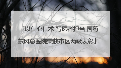 以仁心仁术 写医者担当 国药东风总医院荣获市区两级表彰