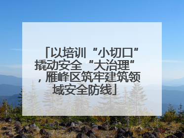 以培训“小切口”撬动安全“大治理”，雁峰区筑牢建筑领域安全防线