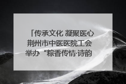 传承文化 凝聚医心 荆州市中医医院工会举办“粽香传情·诗韵端午”系列活动