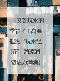 又到玩水的季节了！高温催热“玩水经济” 清凉消费活力满满