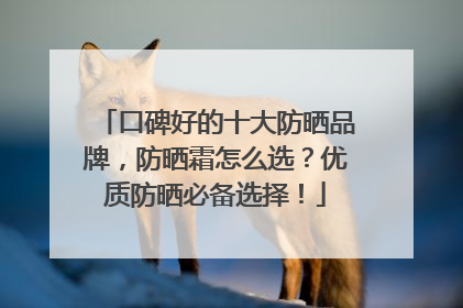 口碑好的十大防晒品牌，防晒霜怎么选？优质防晒必备选择！