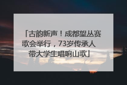 古韵新声！成都望丛赛歌会举行，73岁传承人带大学生唱响山歌