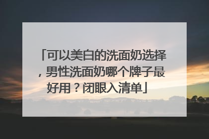 可以美白的洗面奶选择，男性洗面奶哪个牌子最好用？闭眼入清单