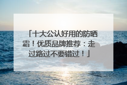 十大公认好用的防晒霜！优质品牌推荐：走过路过不要错过！