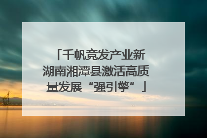 千帆竞发产业新 湖南湘潭县激活高质量发展“强引擎”