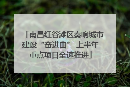 南昌红谷滩区奏响城市建设“奋进曲” 上半年重点项目全速推进