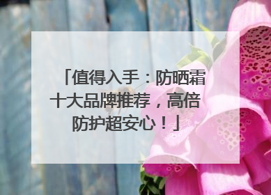 值得入手：防晒霜十大品牌推荐，高倍防护超安心！