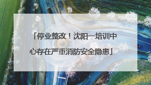 停业整改！沈阳一培训中心存在严重消防安全隐患