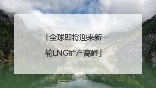 全球即将迎来新一轮LNG扩产高峰