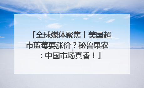 全球媒体聚焦丨美国超市蓝莓要涨价？秘鲁果农：中国市场真香！