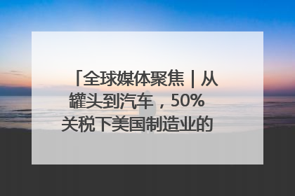 全球媒体聚焦｜从罐头到汽车，50%关税下美国制造业的“生死劫”