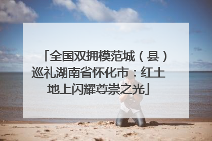 全国双拥模范城（县）巡礼湖南省怀化市：红土地上闪耀尊崇之光
