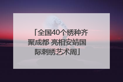 全国40个绣种齐聚成都 亮相安靖国际刺绣艺术周