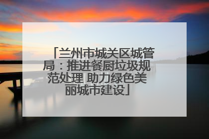 兰州市城关区城管局：推进餐厨垃圾规范处理 助力绿色美丽城市建设