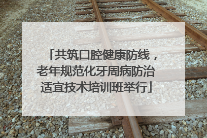 共筑口腔健康防线，老年规范化牙周病防治适宜技术培训班举行