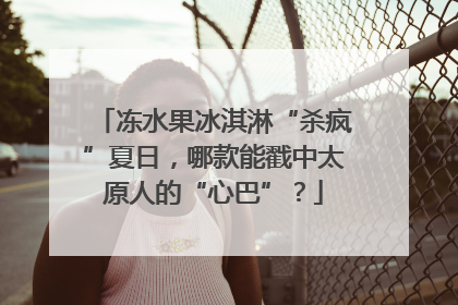 冻水果冰淇淋“杀疯”夏日，哪款能戳中太原人的“心巴”？