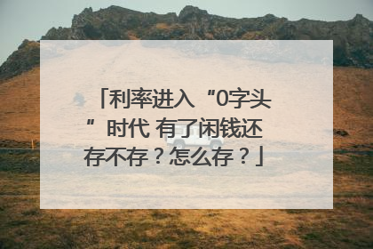 利率进入“0字头”时代 有了闲钱还存不存？怎么存？