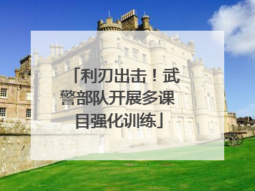 利刃出击！武警部队开展多课目强化训练