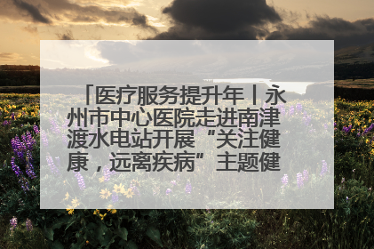医疗服务提升年丨永州市中心医院走进南津渡水电站开展“关注健康，远离疾病”主题健康促进活动