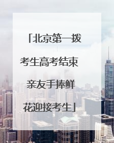 北京第一拨考生高考结束 亲友手捧鲜花迎接考生