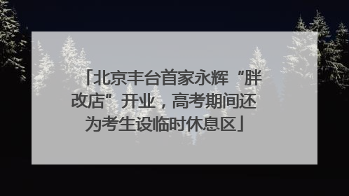北京丰台首家永辉“胖改店”开业，高考期间还为考生设临时休息区