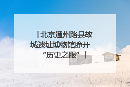北京通州路县故城遗址博物馆睁开“历史之眼”