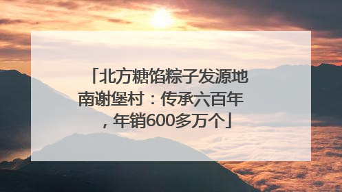 北方糖馅粽子发源地南谢堡村：传承六百年，年销600多万个