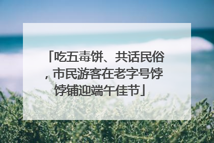 吃五毒饼、共话民俗，市民游客在老字号饽饽铺迎端午佳节