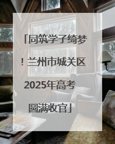 同筑学子绮梦！兰州市城关区2025年高考圆满收官
