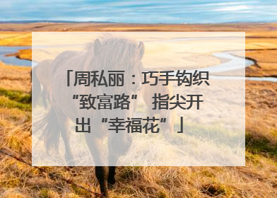 周私丽：巧手钩织“致富路” 指尖开出“幸福花”